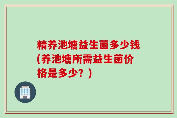 精养池塘益生菌多少钱(养池塘所需益生菌价格是多少？)