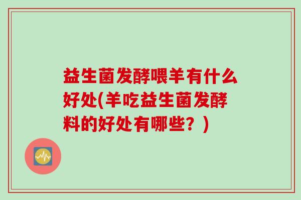 益生菌发酵喂羊有什么好处(羊吃益生菌发酵料的好处有哪些？)
