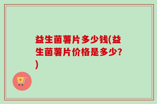 益生菌薯片多少钱(益生菌薯片价格是多少？)