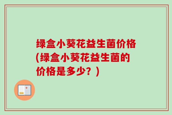绿盒小葵花益生菌价格(绿盒小葵花益生菌的价格是多少?) 绿盒小葵花益生菌价格(绿盒小葵花益生菌的价格是多少?)