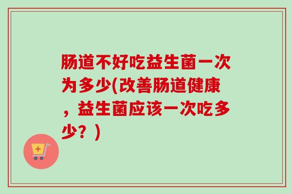 肠道不好吃益生菌一次为多少(改善肠道健康,益生菌应该一次吃多少?) 肠道不好吃益生菌一次为多少(改善肠道健康,益生菌应该一次吃多少?)