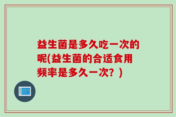 益生菌是多久吃一次的呢(益生菌的合适食用频率是多久一次？)