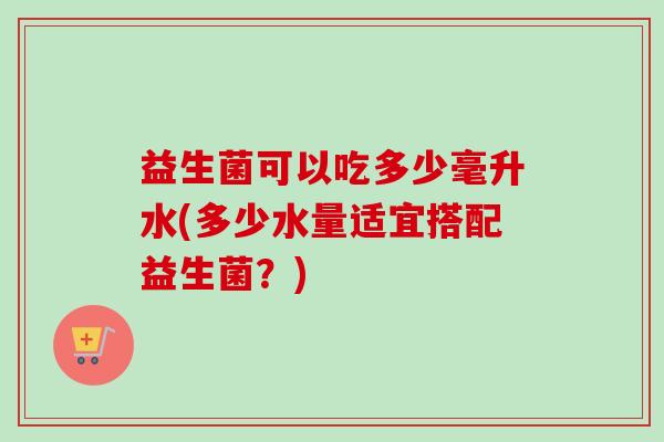 益生菌可以吃多少毫升水(多少水量适宜搭配益生菌？)