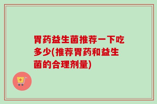 胃药益生菌推荐一下吃多少(推荐胃药和益生菌的合理剂量) 胃药益生菌推荐一下吃多少(推荐胃药和益生菌的合理剂量)