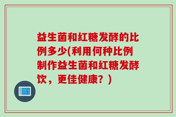 益生菌和红糖发酵的比例多少(利用何种比例制作益生菌和红糖发酵饮，更佳健康？)