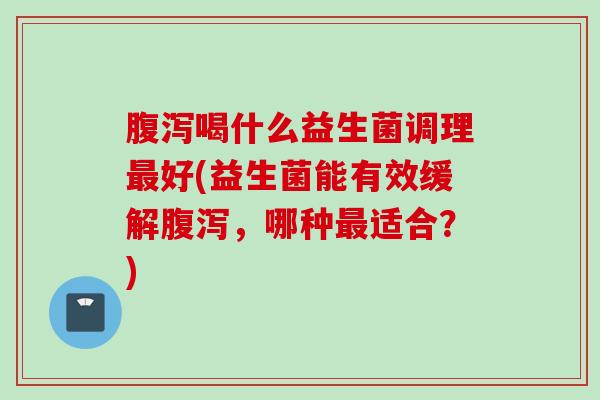 腹泻喝什么益生菌调理最好(益生菌能有效缓解腹泻，哪种最适合？)