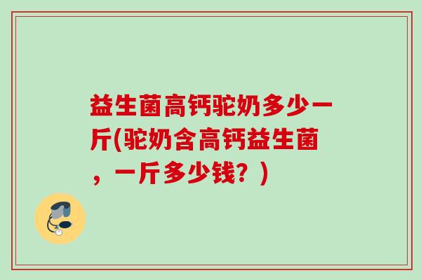 益生菌高钙驼奶多少一斤(驼奶含高钙益生菌，一斤多少钱？)