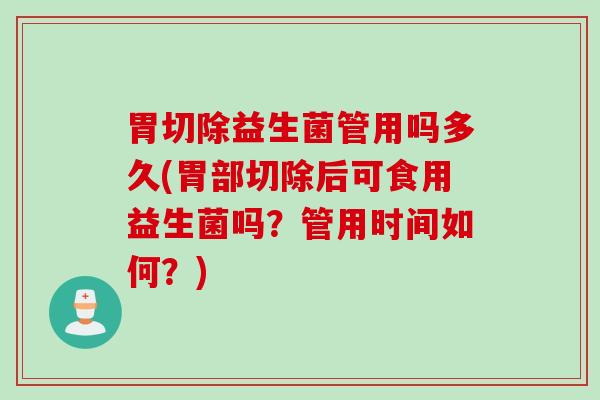 胃切除益生菌管用吗多久(胃部切除后可食用益生菌吗？管用时间如何？)