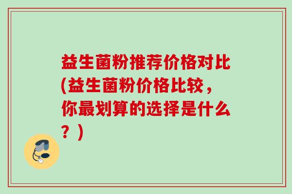 益生菌粉推荐价格对比(益生菌粉价格比较,你划算的选择是什么?) 益生菌粉推荐价格对比(益生菌粉价格比较,你划算的选择是什么?)