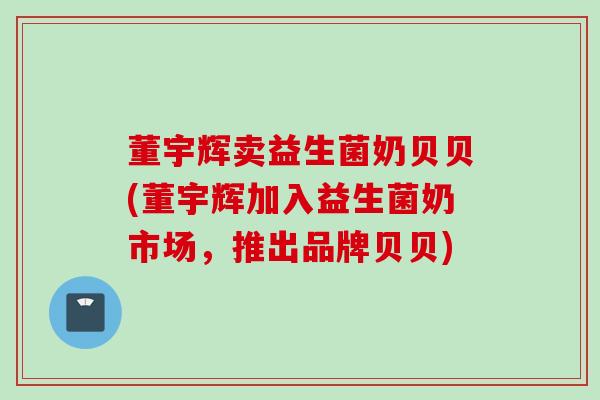 董宇辉卖益生菌奶贝贝(董宇辉加入益生菌奶市场,推出品牌贝贝) 董宇辉卖益生菌奶贝贝(董宇辉加入益生菌奶市场,推出品牌贝贝)