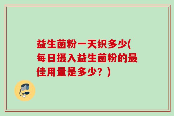 益生菌粉一天织多少(每日摄入益生菌粉的佳用量是多少?) 益生菌粉一天织多少(每日摄入益生菌粉的佳用量是多少?)