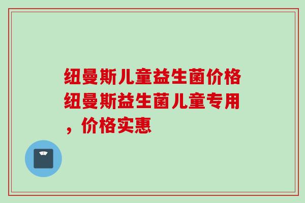 纽曼斯儿童益生菌价格纽曼斯益生菌儿童专用,价格实惠 纽曼斯儿童益生菌价格纽曼斯益生菌儿童专用,价格实惠