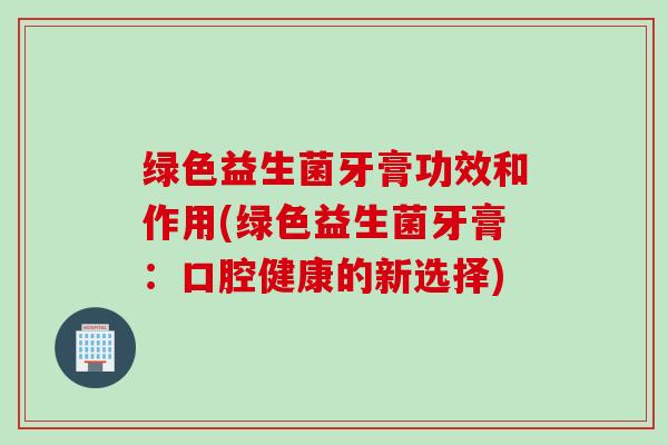 绿色益生菌牙膏功效和作用(绿色益生菌牙膏：口腔健康的新选择)