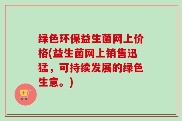 绿色环保益生菌网上价格(益生菌网上销售迅猛,可持续发展的绿色生意。) 绿色环保益生菌网上价格(益生菌网上销售迅猛,可持续发展的绿色生意。)