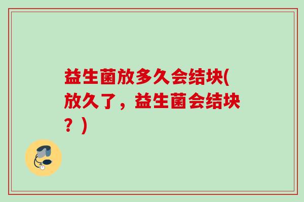 益生菌放多久会结块(放久了,益生菌会结块?) 益生菌放多久会结块(放久了,益生菌会结块?)