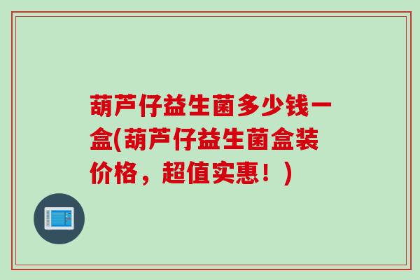 葫芦仔益生菌多少钱一盒(葫芦仔益生菌盒装价格,超值实惠!) 葫芦仔益生菌多少钱一盒(葫芦仔益生菌盒装价格,超值实惠!)