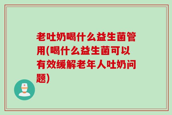 老吐奶喝什么益生菌管用(喝什么益生菌可以有效缓解老年人吐奶问题)