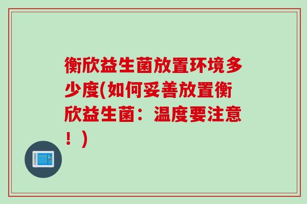 衡欣益生菌放置环境多少度(如何妥善放置衡欣益生菌:温度要注意!) 衡欣益生菌放置环境多少度(如何妥善放置衡欣益生菌:温度要注意!)