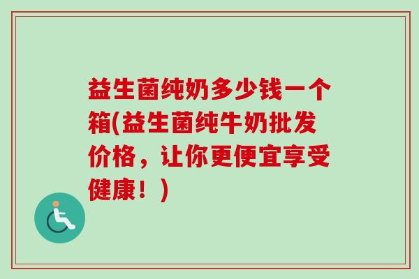 益生菌纯奶多少钱一个箱(益生菌纯牛奶批发价格,让你更便宜享受健康!) 益生菌纯奶多少钱一个箱(益生菌纯牛奶批发价格,让你更便宜享受健康!)