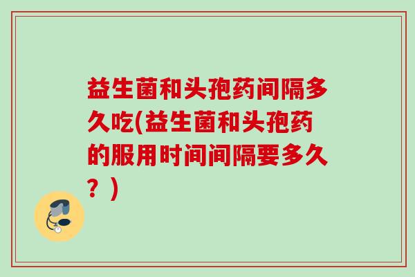 益生菌和头孢药间隔多久吃(益生菌和头孢药的服用时间间隔要多久?) 益生菌和头孢药间隔多久吃(益生菌和头孢药的服用时间间隔要多久?)