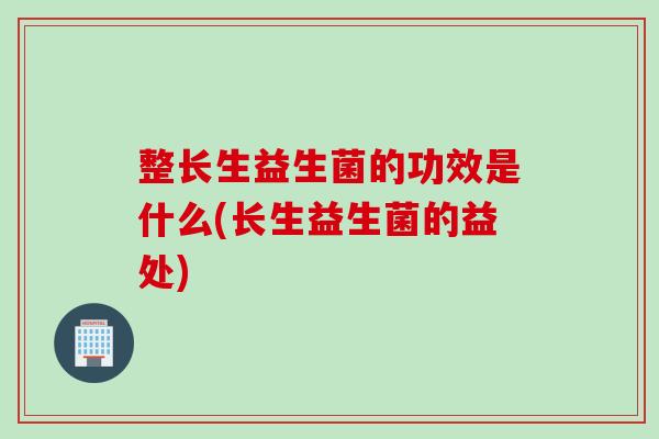 整长生益生菌的功效是什么(长生益生菌的益处) 整长生益生菌的功效是什么(长生益生菌的益处)
