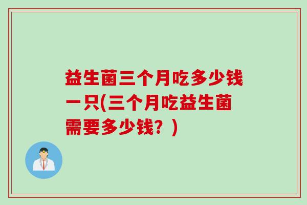 益生菌三个月吃多少钱一只(三个月吃益生菌需要多少钱？)