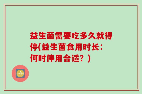益生菌需要吃多久就得停(益生菌食用时长:何时停用合适?) 益生菌需要吃多久就得停(益生菌食用时长:何时停用合适?)