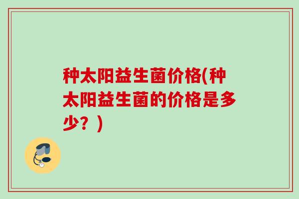 种太阳益生菌价格(种太阳益生菌的价格是多少?) 种太阳益生菌价格(种太阳益生菌的价格是多少?)
