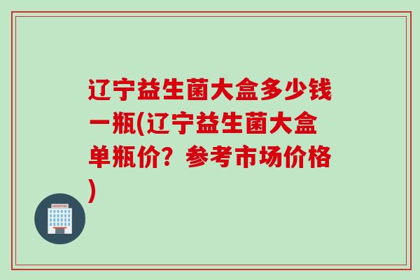 辽宁益生菌大盒多少钱一瓶(辽宁益生菌大盒单瓶价？参考市场价格)