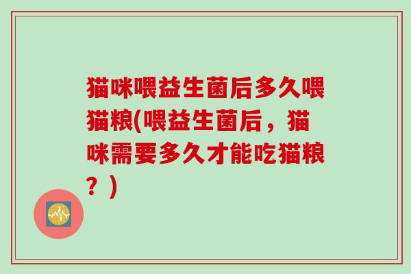 猫咪喂益生菌后多久喂猫粮(喂益生菌后,猫咪需要多久才能吃猫粮?) 猫咪喂益生菌后多久喂猫粮(喂益生菌后,猫咪需要多久才能吃猫粮?)
