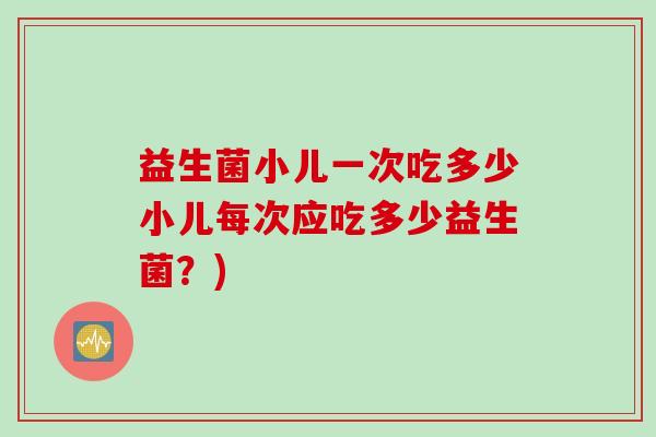 益生菌小儿一次吃多少小儿每次应吃多少益生菌?) 益生菌小儿一次吃多少小儿每次应吃多少益生菌?)