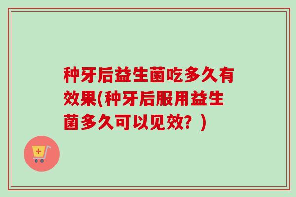 种牙后益生菌吃多久有效果(种牙后服用益生菌多久可以见效？)