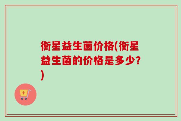 衡星益生菌价格(衡星益生菌的价格是多少?) 衡星益生菌价格(衡星益生菌的价格是多少?)