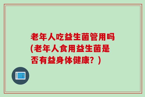 老年人吃益生菌管用吗(老年人食用益生菌是否有益身体健康?) 老年人吃益生菌管用吗(老年人食用益生菌是否有益身体健康?)