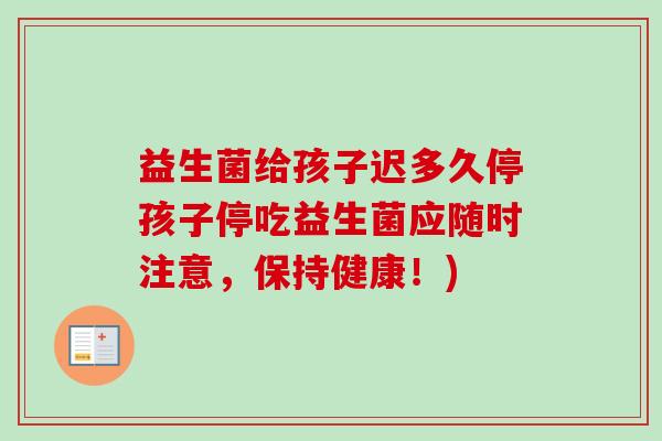 益生菌给孩子迟多久停孩子停吃益生菌应随时注意,保持健康!) 益生菌给孩子迟多久停孩子停吃益生菌应随时注意,保持健康!)