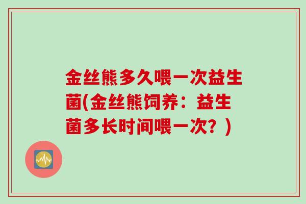 金丝熊多久喂一次益生菌(金丝熊饲养:益生菌多长时间喂一次?) 金丝熊多久喂一次益生菌(金丝熊饲养:益生菌多长时间喂一次?)