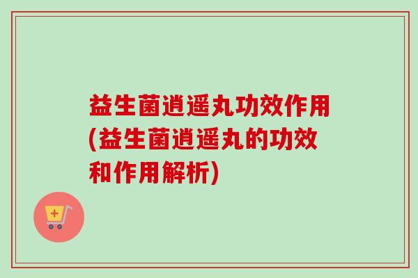 益生菌逍遥丸功效作用(益生菌逍遥丸的功效和作用解析) 益生菌逍遥丸功效作用(益生菌逍遥丸的功效和作用解析)