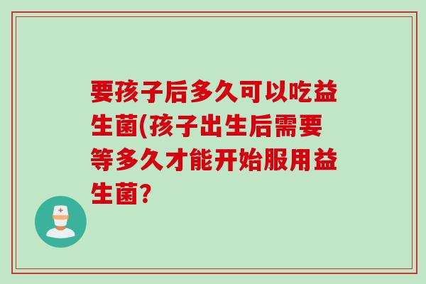 要孩子后多久可以吃益生菌(孩子出生后需要等多久才能开始服用益生菌? 要孩子后多久可以吃益生菌(孩子出生后需要等多久才能开始服用益生菌?