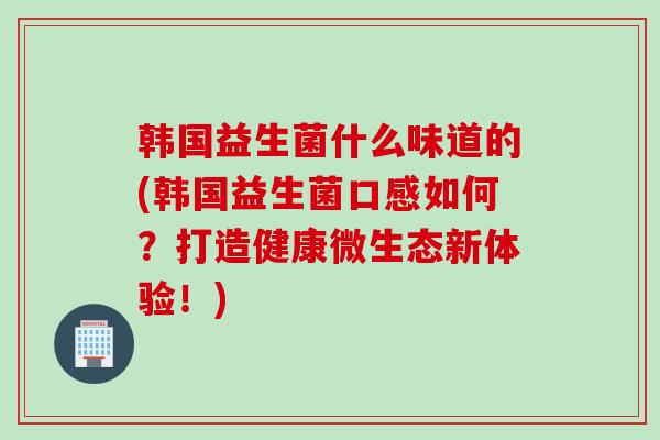 韩国益生菌什么味道的(韩国益生菌口感如何?打造健康微生态新体验!) 韩国益生菌什么味道的(韩国益生菌口感如何?打造健康微生态新体验!)