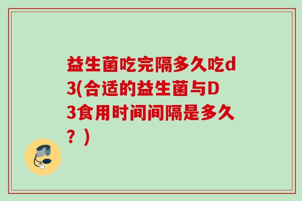 益生菌吃完隔多久吃d3(合适的益生菌与D3食用时间间隔是多久?) 益生菌吃完隔多久吃d3(合适的益生菌与D3食用时间间隔是多久?)