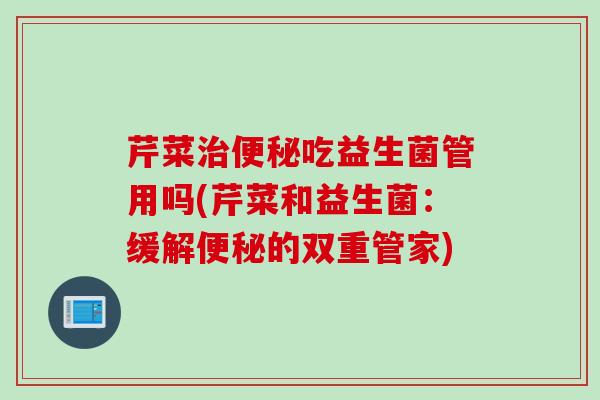 芹菜吃益生菌管用吗(芹菜和益生菌：缓解的双重管家)