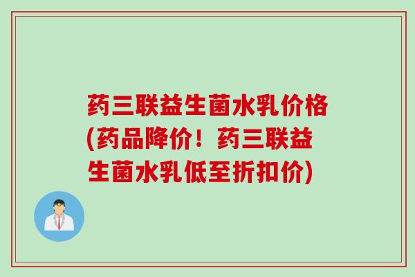 药三联益生菌水乳价格(药品降价！药三联益生菌水乳低至折扣价)