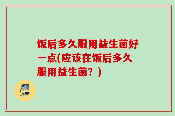 饭后多久服用益生菌好一点(应该在饭后多久服用益生菌？)