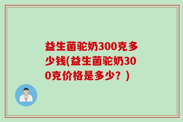 益生菌驼奶300克多少钱(益生菌驼奶300克价格是多少？)