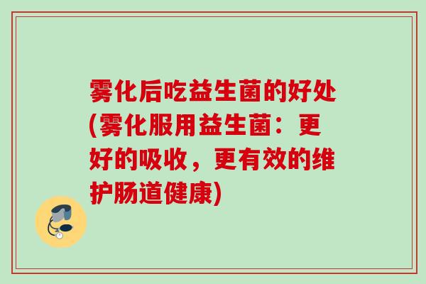 雾化后吃益生菌的好处(雾化服用益生菌:更好的吸收,更有效的维护肠道健康) 雾化后吃益生菌的好处(雾化服用益生菌:更好的吸收,更有效的维护肠道健康)