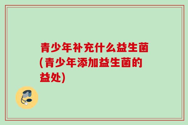 青少年补充什么益生菌(青少年添加益生菌的益处)