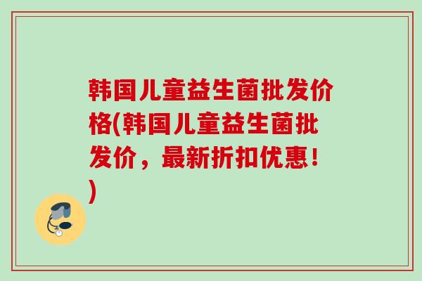 韩国儿童益生菌批发价格(韩国儿童益生菌批发价，新折扣优惠！)