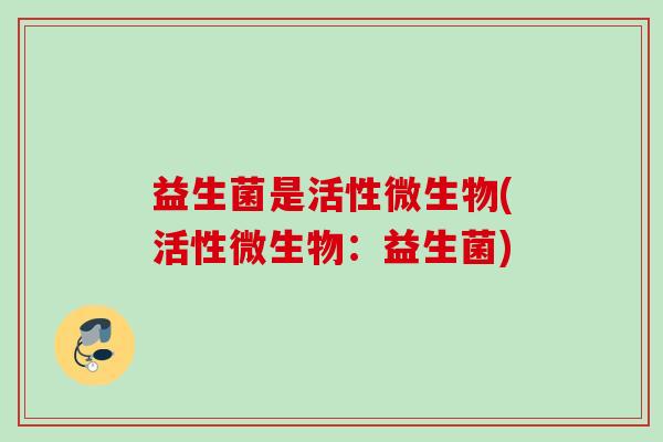 益生菌是活性微生物(活性微生物:益生菌) 益生菌是活性微生物(活性微生物:益生菌)