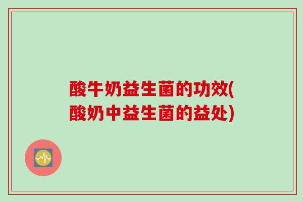 酸牛奶益生菌的功效(酸奶中益生菌的益处)