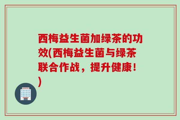 西梅益生菌加绿茶的功效(西梅益生菌与绿茶联合作战，提升健康！)